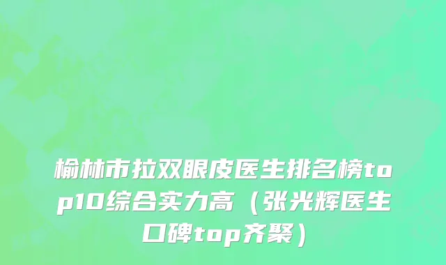 榆林市拉双眼皮医生排名榜top10综合实力高（张光辉医生口碑top齐聚）