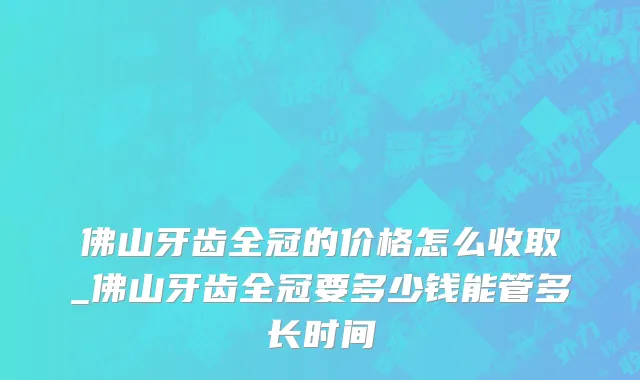 佛山牙齿全冠的价格怎么收取_佛山牙齿全冠要多少钱能管多长时间