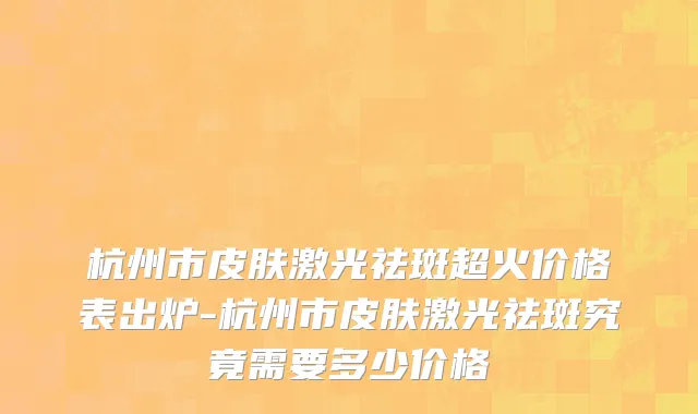 杭州市皮肤激光祛斑超火价格表出炉-杭州市皮肤激光祛斑究竟需要多少价格