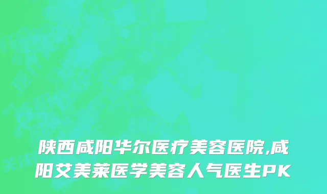 陕西咸阳华尔医疗美容医院,咸阳艾美莱医学美容人气医生PK