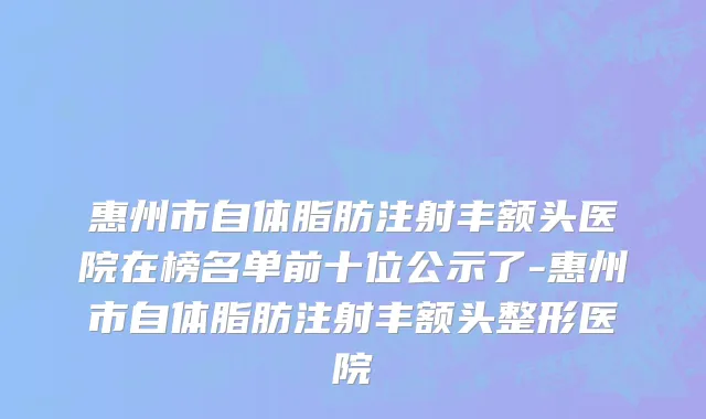 惠州市自体脂肪注射丰额头医院在榜名单前十位公示了-惠州市自体脂肪注射丰额头整形医院
