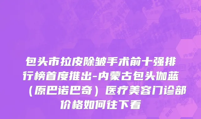 包头市拉皮除皱手术前十强排行榜首度推出-内蒙古包头伽蓝（原巴诺巴奇）医疗美容门诊部价格如何往下看