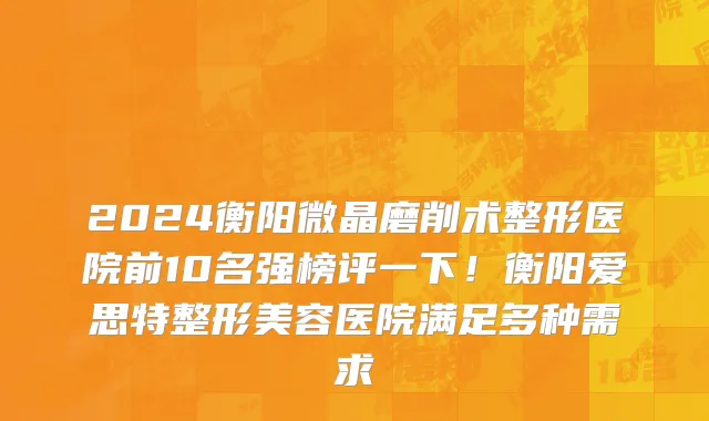 2024衡阳微晶磨削术整形医院前10名强榜评一下!衡阳爱思特整形美容医院满足多种需求