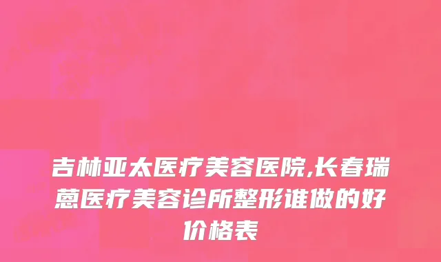 吉林亚太医疗美容医院,长春瑞蒽医疗美容诊所整形谁做的好价格表