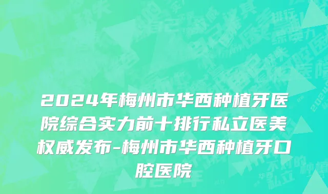 2024年梅州市华西种植牙医院综合实力前十排行私立医美权威发布-梅州市华西种植牙口腔医院