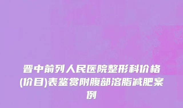 晋中前列人民医院整形科价格(价目)表鉴赏附腹部溶脂减肥案例