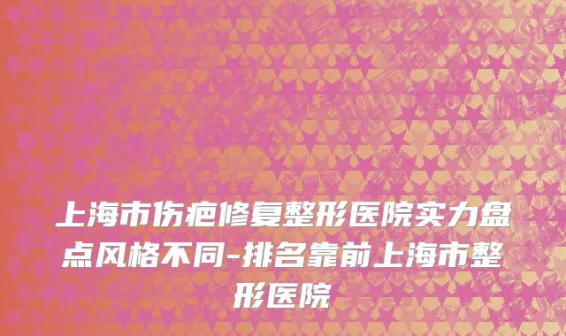 上海市伤疤修复整形医院实力盘点风格不同-排名靠前上海市整形医院