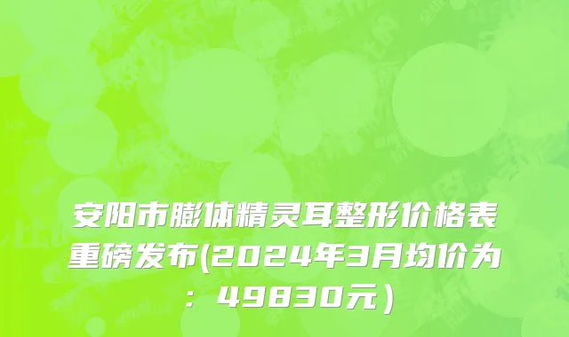 安阳市膨体精灵耳整形价格表重磅发布(2024年3月均价为：49830元）
