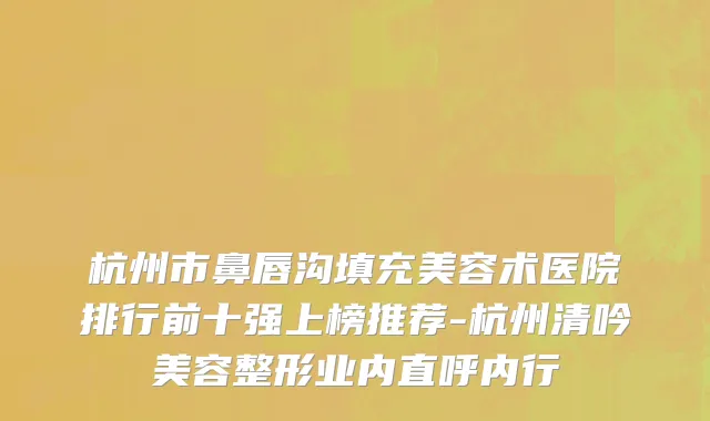 杭州市鼻唇沟填充美容术医院排行前十强上榜推荐-杭州清吟美容整形业内直呼内行