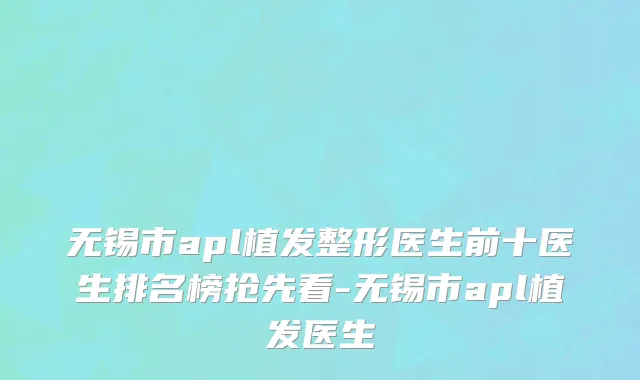 无锡市apl植发整形医生前十医生排名榜抢先看-无锡市apl植发医生