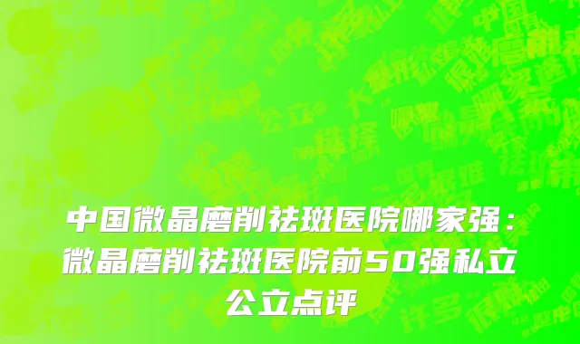 中国微晶磨削祛斑医院哪家强：微晶磨削祛斑医院前50强私立公立点评