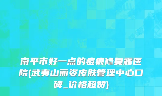 南平市好一点的痘痕修复霜医院(武夷山丽姿皮肤管理中心口碑_价格超赞)