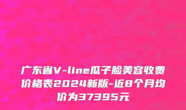 广东省V-line瓜子脸美容收费价格表2024新版-近8个月均价为37395元