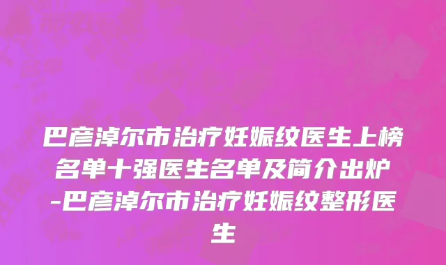 巴彦淖尔市治疗妊娠纹医生上榜名单十强医生名单及简介出炉-巴彦淖尔市治疗妊娠纹整形医生