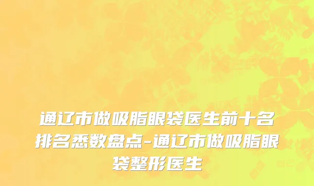 通辽市做吸脂眼袋医生前十名排名悉数盘点-通辽市做吸脂眼袋整形医生