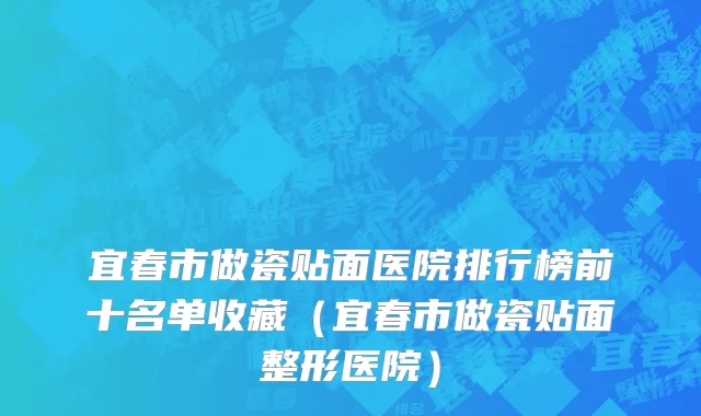 宜春市做瓷贴面医院排行榜前十名单收藏（宜春市做瓷贴面整形医院）