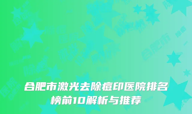 合肥市激光去除痘印医院排名榜前10解析与推荐