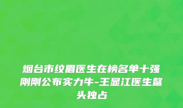 烟台市纹眉医生在榜名单十强刚刚公布实力牛-王显江医生鳌头独占