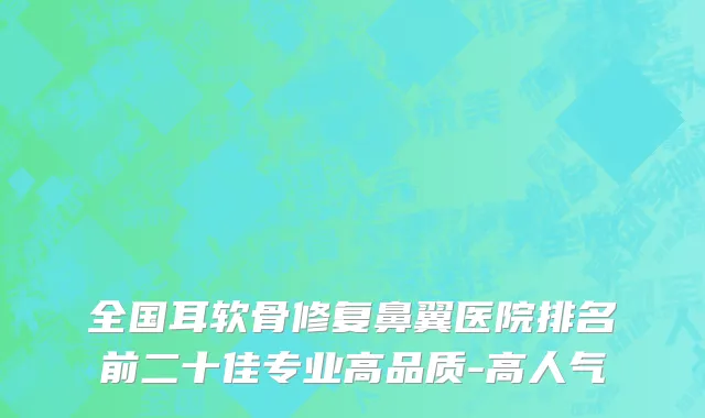全国耳软骨修复鼻翼医院排名前二十佳专业高品质-高人气