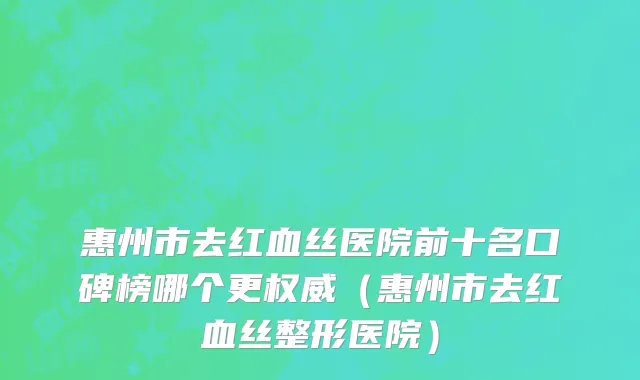 惠州市去红血丝医院前十名口碑榜哪个更权威（惠州市去红血丝整形医院）