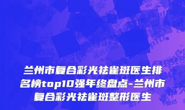 兰州市复合彩光祛雀斑医生排名榜top10强年终盘点-兰州市复合彩光祛雀斑整形医生