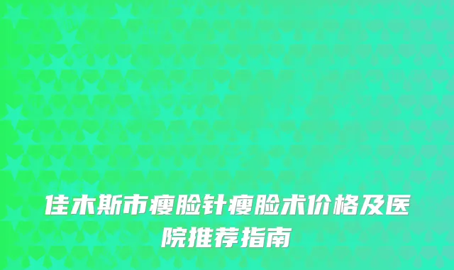 佳木斯市瘦脸针瘦脸术价格及医院推荐指南