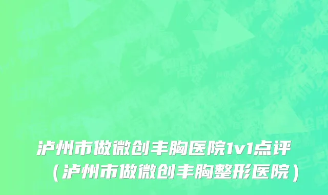 泸州市做微创丰胸医院1v1点评（泸州市做微创丰胸整形医院）