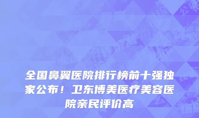 全国鼻翼医院排行榜前十强独家公布!卫东博美医疗美容医院亲民评价高