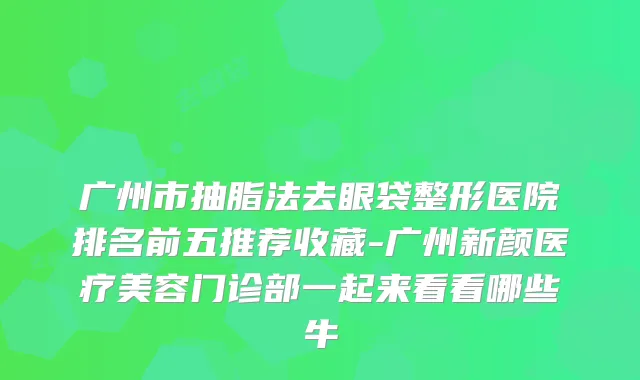 广州市抽脂法去眼袋整形医院排名前五推荐收藏-广州新颜医疗美容门诊部一起来看看哪些牛