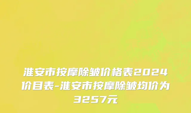 淮安市按摩除皱价格表2024价目表-淮安市按摩除皱均价为3257元