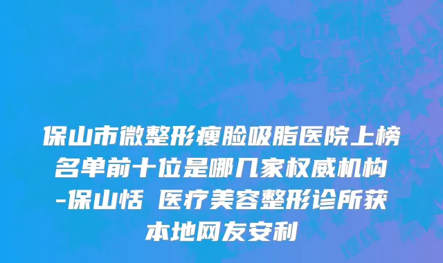 保山市微整形瘦脸吸脂医院上榜名单前十位是哪几家权威机构-保山恬媄医疗美容整形诊所获本地网友安利