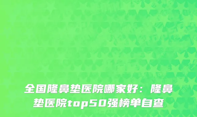 全国隆鼻垫医院哪家好：隆鼻垫医院top50强榜单自查
