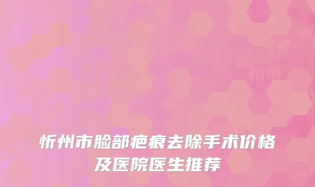 忻州市脸部疤痕去除手术价格及医院医生推荐