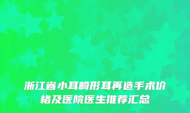 浙江省小耳畸形耳再造手术价格及医院医生推荐汇总