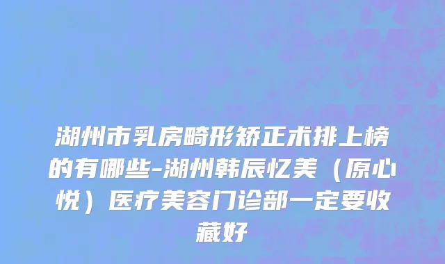 湖州市乳房畸形矫正术排上榜的有哪些-湖州韩辰忆美（原心悦）医疗美容门诊部一定要收藏好