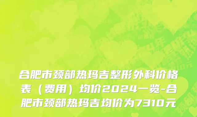 合肥市颈部热玛吉整形外科价格表（费用）均价2024一览-合肥市颈部热玛吉均价为7310元
