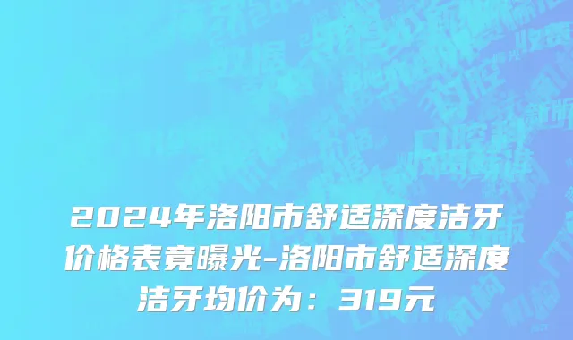 2024年洛阳市舒适深度洁牙价格表竟曝光-洛阳市舒适深度洁牙均价为：319元