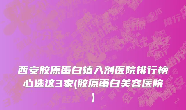 西安胶原蛋白植入剂医院排行榜心选这3家(胶原蛋白美容医院)