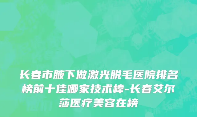 长春市腋下做激光脱毛医院排名榜前十佳哪家技术棒-长春艾尔莎医疗美容在榜