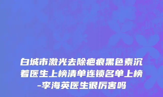 白城市激光去除疤痕黑色素沉着医生上榜清单连锁名单上榜-李海英医生很厉害吗