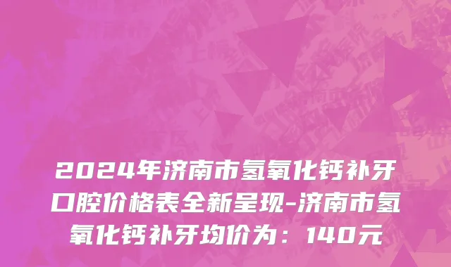 2024年济南市氢氧化钙补牙口腔价格表全新呈现-济南市氢氧化钙补牙均价为：140元
