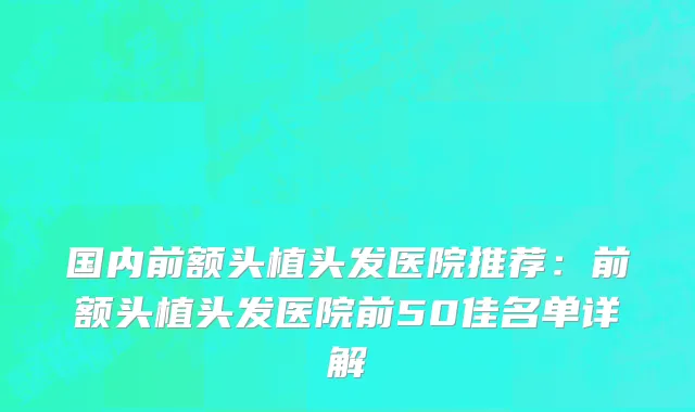 国内前额头植头发医院推荐：前额头植头发医院前50佳名单详解