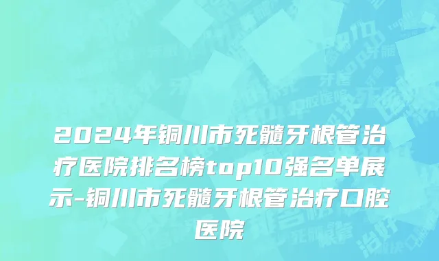 2024年铜川市死髓牙根管治疗医院排名榜top10强名单展示-铜川市死髓牙根管治疗口腔医院