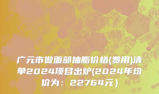 广元市做面部抽脂价格(费用)清单2024项目出炉(2024年均价为：22764元）