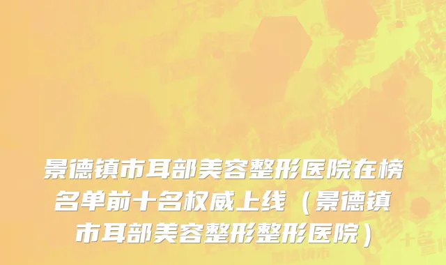 景德镇市耳部美容整形医院在榜名单前十名权威上线（景德镇市耳部美容整形整形医院）