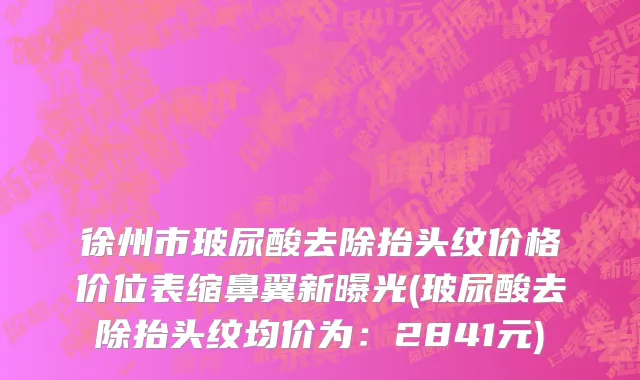 徐州市玻尿酸去除抬头纹价格价位表缩鼻翼新曝光(玻尿酸去除抬头纹均价为：2841元)