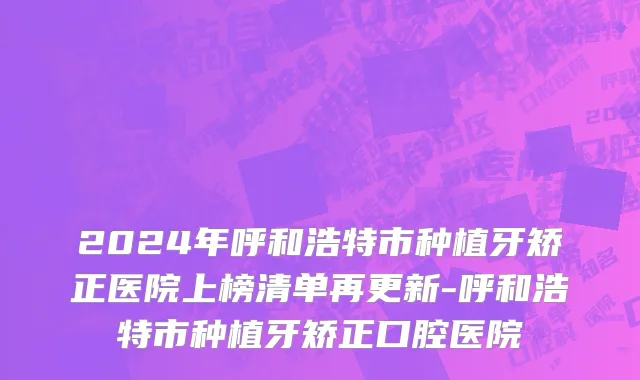 2024年呼和浩特市种植牙矫正医院上榜清单再更新-呼和浩特市种植牙矫正口腔医院