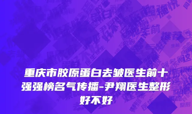 重庆市胶原蛋白去皱医生前十强强榜名气传播-尹翔医生整形好不好