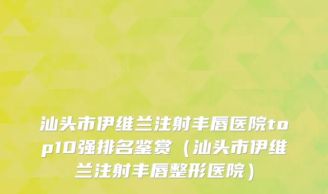 汕头市伊维兰注射丰唇医院top10强排名鉴赏（汕头市伊维兰注射丰唇整形医院）