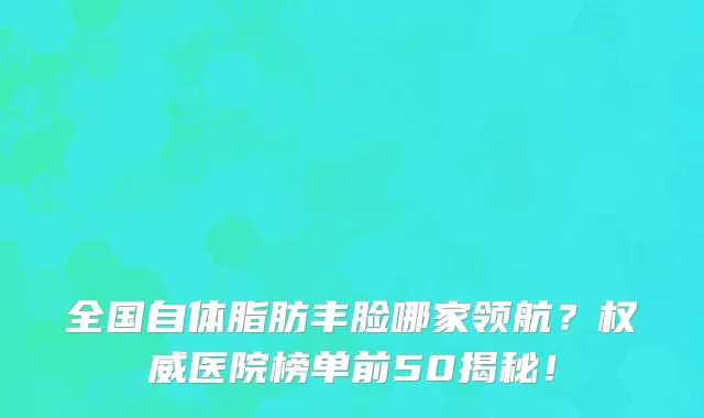 全国自体脂肪丰脸哪家领航？权威医院榜单前50揭秘！